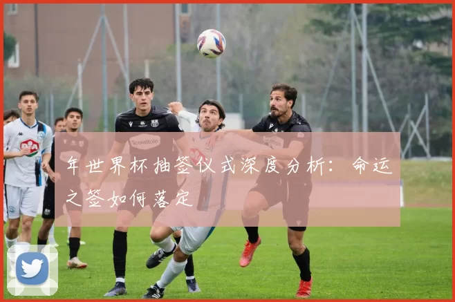 年世界杯抽签仪式深度分析:命运之签如何落定