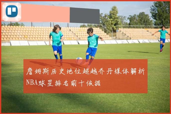 詹姆斯历史地位超越乔丹媒体解析NBA球星排名前十依据