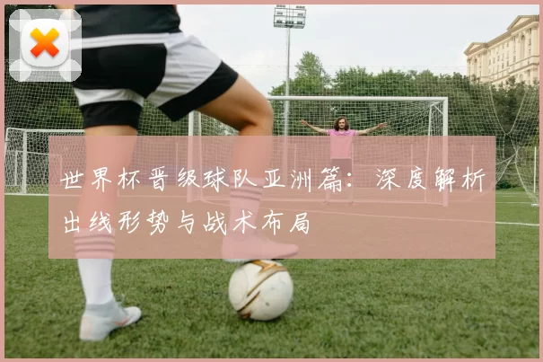 世界杯晋级球队亚洲篇:深度解析出线形势与战术布局