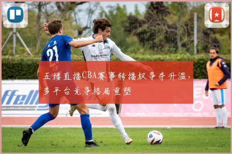 五楼直播CBA赛事转播权争夺升温，多平台竞争格局重塑