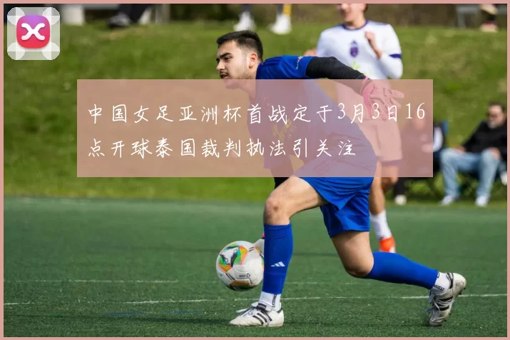中国女足亚洲杯首战定于3月3日16点开球泰国裁判执法引关注