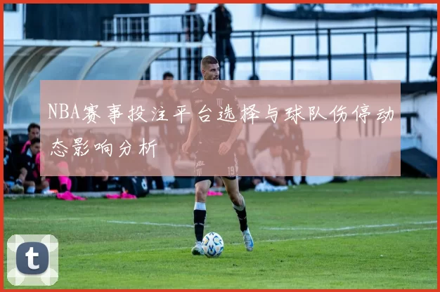 NBA赛事投注平台选择与球队伤停动态影响分析