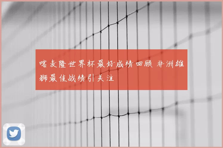 喀麦隆世界杯最好成绩回顾 非洲雄狮最佳战绩引关注
