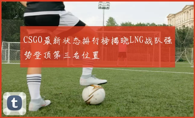 CSGO最新状态排行榜揭晓LNG战队强势登顶第三名位置
