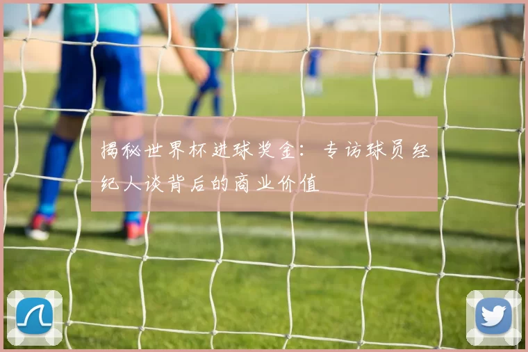 揭秘世界杯进球奖金：专访球员经纪人谈背后的商业价值