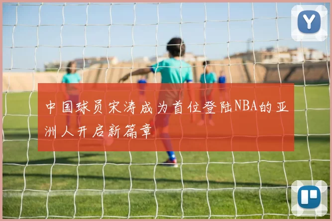 中国球员宋涛成为首位登陆NBA的亚洲人开启新篇章