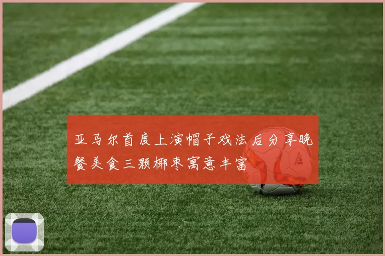 亚马尔首度上演帽子戏法后分享晚餐美食三颗椰枣寓意丰富