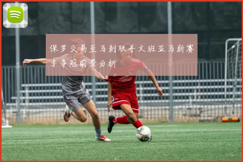 保罗交易至马刺联手文班亚马新赛季争冠前景分析