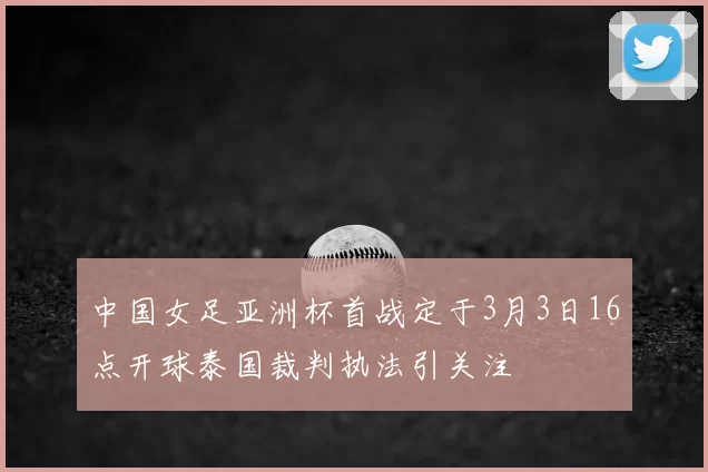 中国女足亚洲杯首战定于3月3日16点开球泰国裁判执法引关注