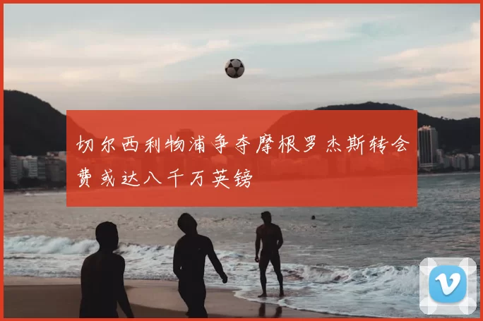 切尔西利物浦争夺摩根罗杰斯转会费或达八千万英镑