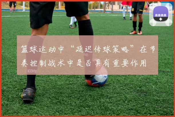 篮球运动中“延迟传球策略”在节奏控制战术中是否具有重要作用