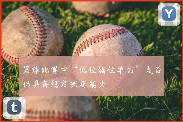 篮球比赛中“低位错位单打”是否仍具备稳定破局能力