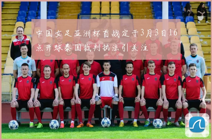 中国女足亚洲杯首战定于3月3日16点开球泰国裁判执法引关注