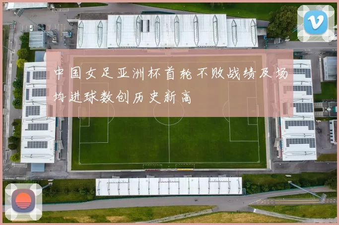 中国女足亚洲杯首轮不败战绩及场均进球数创历史新高
