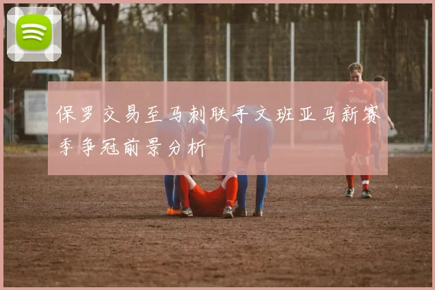 保罗交易至马刺联手文班亚马新赛季争冠前景分析