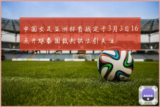 中国女足亚洲杯首战定于3月3日16点开球泰国裁判执法引关注