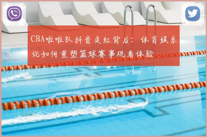 CBA啦啦队抖音走红背后:体育娱乐化如何重塑篮球赛事观看体验