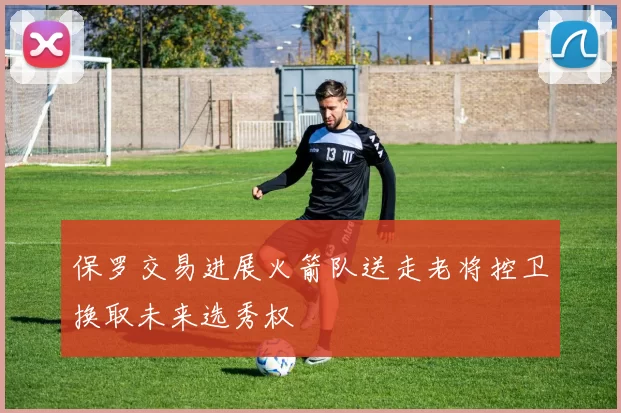 保罗交易进展火箭队送走老将控卫换取未来选秀权