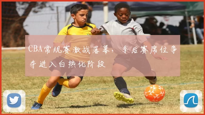 CBA常规赛激战落幕，季后赛席位争夺进入白热化阶段