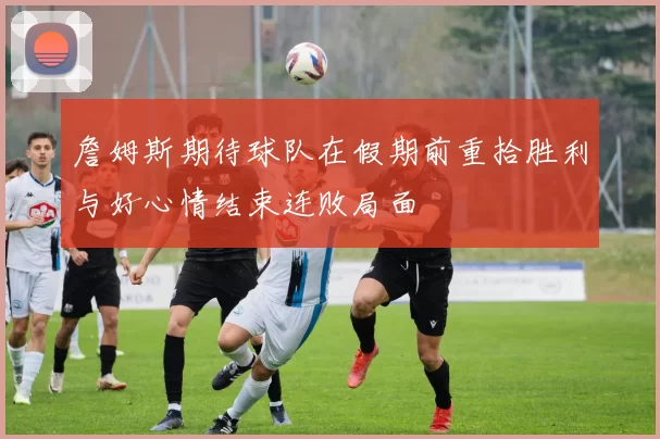 詹姆斯期待球队在假期前重拾胜利与好心情结束连败局面