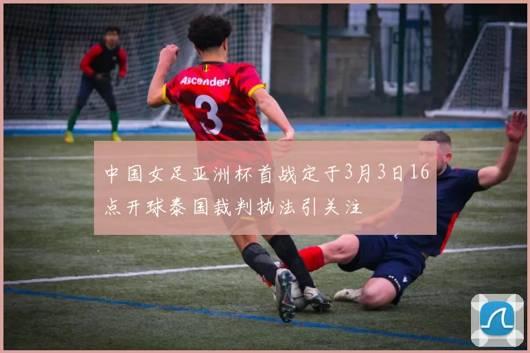 中国女足亚洲杯首战定于3月3日16点开球泰国裁判执法引关注