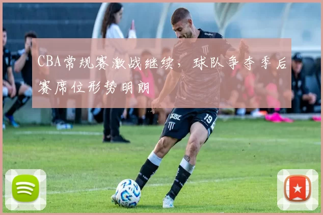 CBA常规赛激战继续，球队争夺季后赛席位形势明朗
