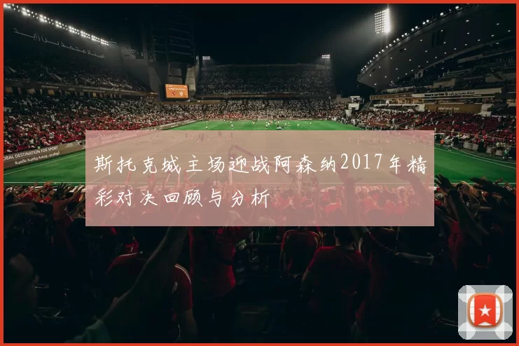 斯托克城主场迎战阿森纳2017年精彩对决回顾与分析
