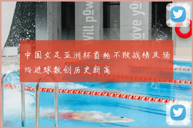 中国女足亚洲杯首轮不败战绩及场均进球数创历史新高