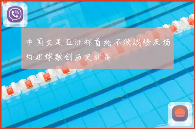 中国女足亚洲杯首轮不败战绩及场均进球数创历史新高