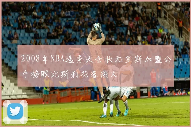 2008年NBA选秀大会状元罗斯加盟公牛榜眼比斯利花落热火