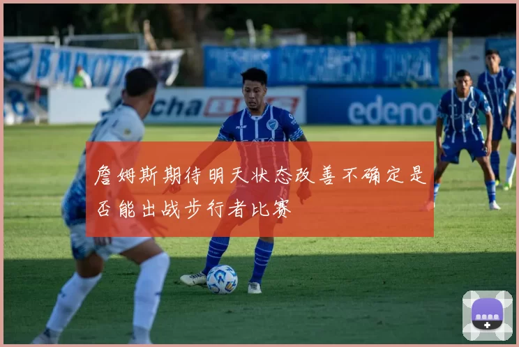 詹姆斯期待明天状态改善不确定是否能出战步行者比赛