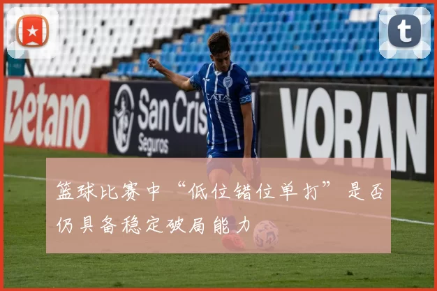 篮球比赛中“低位错位单打”是否仍具备稳定破局能力