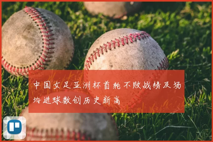 中国女足亚洲杯首轮不败战绩及场均进球数创历史新高