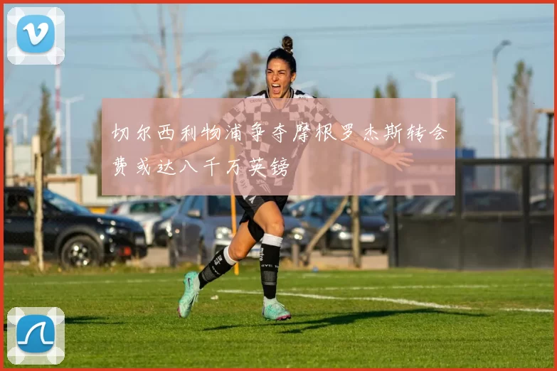 切尔西利物浦争夺摩根罗杰斯转会费或达八千万英镑