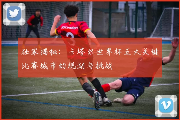 独家揭秘:卡塔尔世界杯五大关键比赛城市的规划与挑战