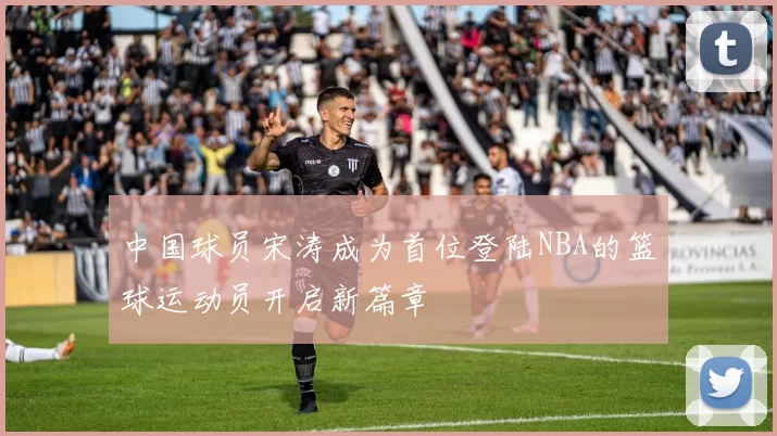 中国球员宋涛成为首位登陆NBA的篮球运动员开启新篇章