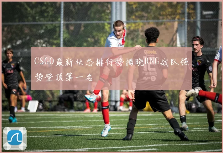 CSGO最新状态排行榜揭晓RNG战队强势登顶第一名