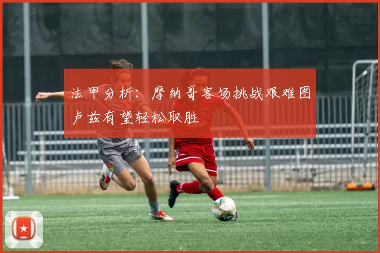 法甲分析：摩纳哥客场挑战艰难图卢兹有望轻松取胜