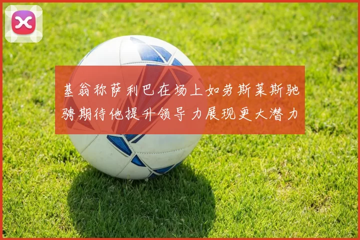基翁称萨利巴在场上如劳斯莱斯驰骋期待他提升领导力展现更大潜力