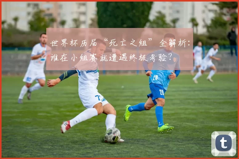 世界杯历届“死亡之组”全解析：谁在小组赛就遭遇终极考验？