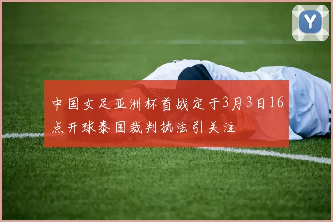 中国女足亚洲杯首战定于3月3日16点开球泰国裁判执法引关注
