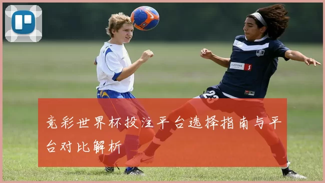 竞彩世界杯投注平台选择指南与平台对比解析