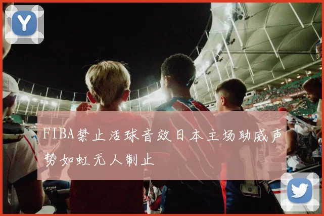 FIBA禁止活球音效日本主场助威声势如虹无人制止