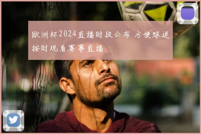 欧洲杯2024直播时段公布 方便球迷按时观看赛事直播