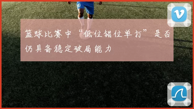 篮球比赛中“低位错位单打”是否仍具备稳定破局能力