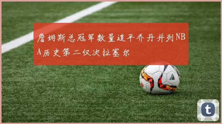 詹姆斯总冠军数量追平乔丹并列NBA历史第二仅次拉塞尔