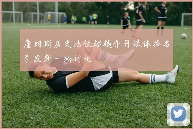 詹姆斯历史地位超越乔丹媒体排名引发新一轮讨论