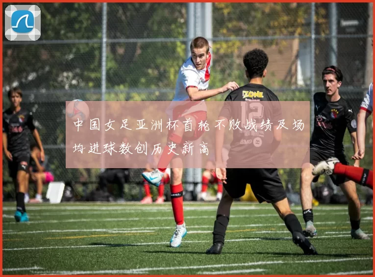 中国女足亚洲杯首轮不败战绩及场均进球数创历史新高
