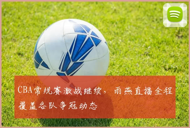 CBA常规赛激战继续,雨燕直播全程覆盖各队争冠动态