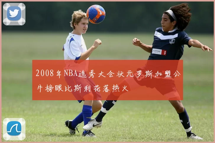 2008年NBA选秀大会状元罗斯加盟公牛榜眼比斯利花落热火